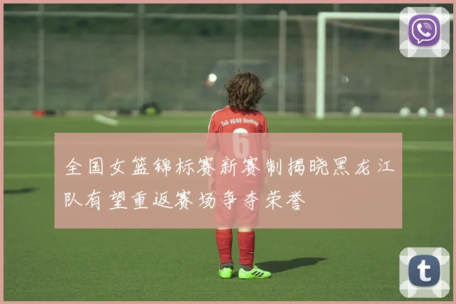 全国女篮锦标赛新赛制揭晓黑龙江队有望重返赛场争夺荣誉
