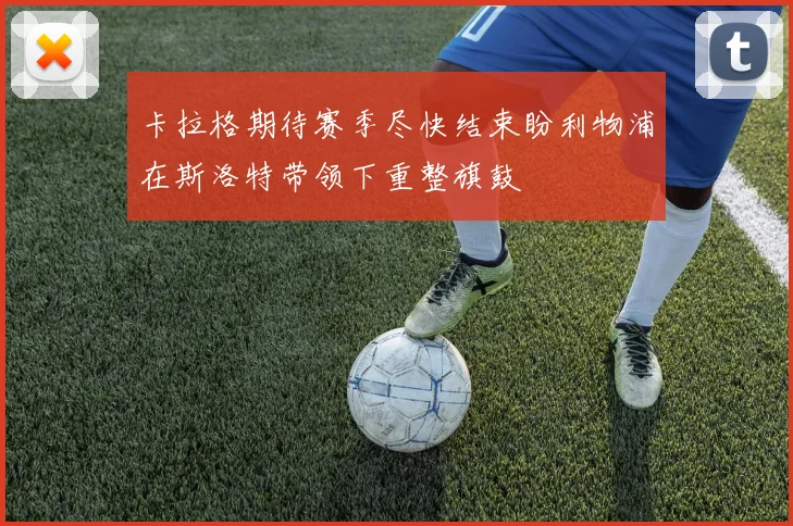 卡拉格期待赛季尽快结束盼利物浦在斯洛特带领下重整旗鼓
