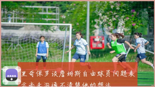 里奇保罗谈詹姆斯自由球员问题表示尚未沟通不清楚他的想法