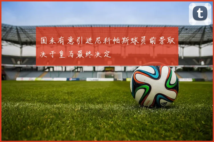 国米有意引进尼科帕斯球员前景取决于皇马最终决定