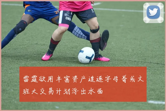 雷霆欲用丰富资产追逐字母哥或文班大交易计划浮出水面