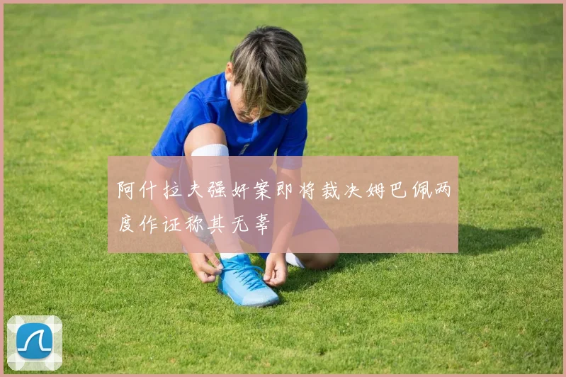 阿什拉夫强奸案即将裁决姆巴佩两度作证称其无辜