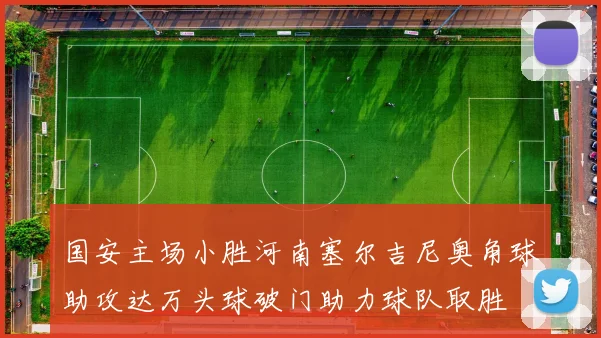 国安主场小胜河南塞尔吉尼奥角球助攻达万头球破门助力球队取胜