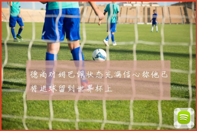 德尚对姆巴佩状态充满信心称他已将进球留到世界杯上