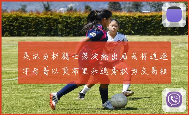 美记分析骑士若次轮出局或将追逐字母哥以莫布里和选秀权为交易核心
