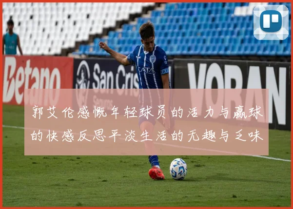 郭艾伦感慨年轻球员的活力与赢球的快感反思平淡生活的无趣与乏味